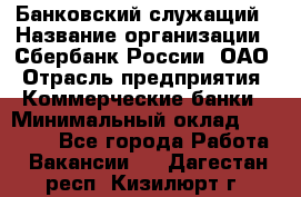 Банковский служащий › Название организации ­ Сбербанк России, ОАО › Отрасль предприятия ­ Коммерческие банки › Минимальный оклад ­ 14 000 - Все города Работа » Вакансии   . Дагестан респ.,Кизилюрт г.